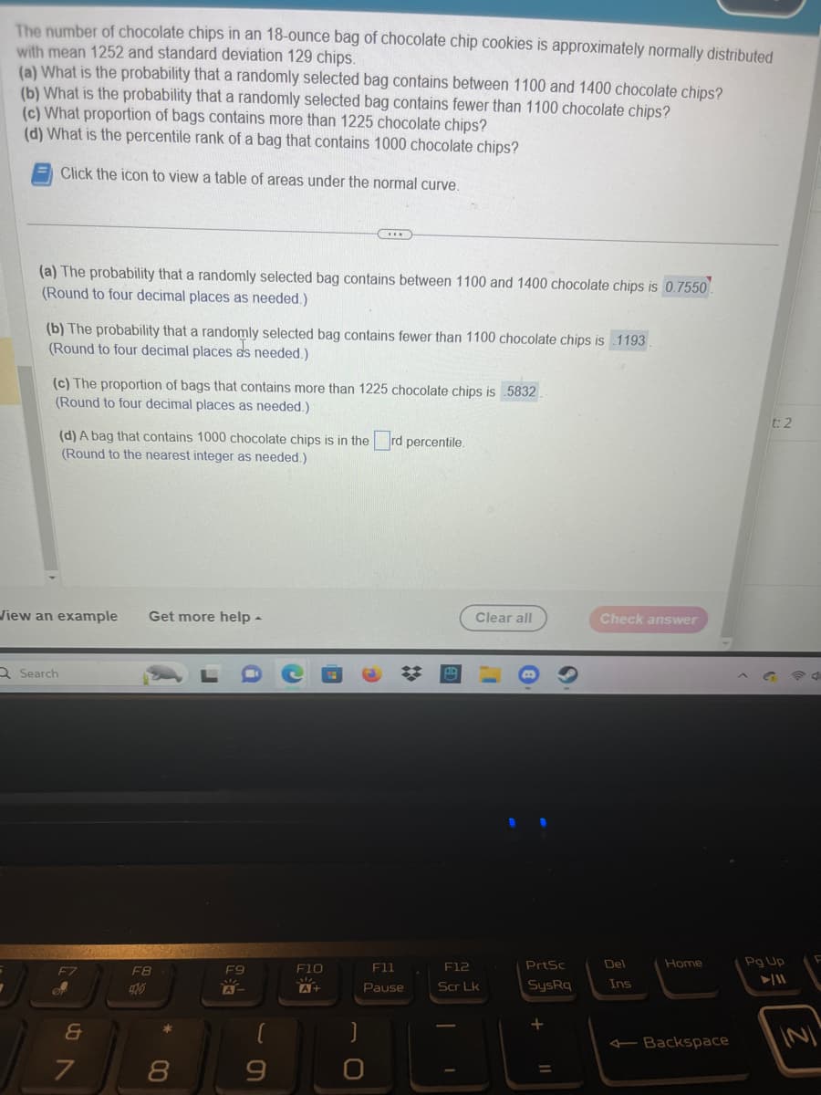 The number of chocolate chips in an 18-ounce bag of chocolate chip cookies is approximately normally distributed
with mean 1252 and standard deviation 129 chips.
(a) What is the probability that a randomly selected bag contains between 1100 and 1400 chocolate chips?
(b) What is the probability that a randomly selected bag contains fewer than 1100 chocolate chips?
(c) What proportion of bags contains more than 1225 chocolate chips?
(d) What is the percentile rank of a bag that contains 1000 chocolate chips?
Click the icon to view a table of areas under the normal curve.
(a) The probability that a randomly selected bag contains between 1100 and 1400 chocolate chips is 0.7550
(Round to four decimal places as needed.)
(b) The probability that a randomly selected bag contains fewer than 1100 chocolate chips is 1193.
(Round to four decimal places as needed.)
(c) The proportion of bags that contains more than 1225 chocolate chips is 5832
(Round to four decimal places as needed.)
(d) A bag that contains 1000 chocolate chips is in the rd percentile.
(Round to the nearest integer as needed.)
View an example Get more help.
Q Search
F7
of
&
7
F8
8
F9
A
F10
M
A+
F11
Pause
Clear all
F12
Scr Lk
PrtSc
SysRq
+
=
Check answer
Del
Ins
Home
Backspace
t:
Pg Up
