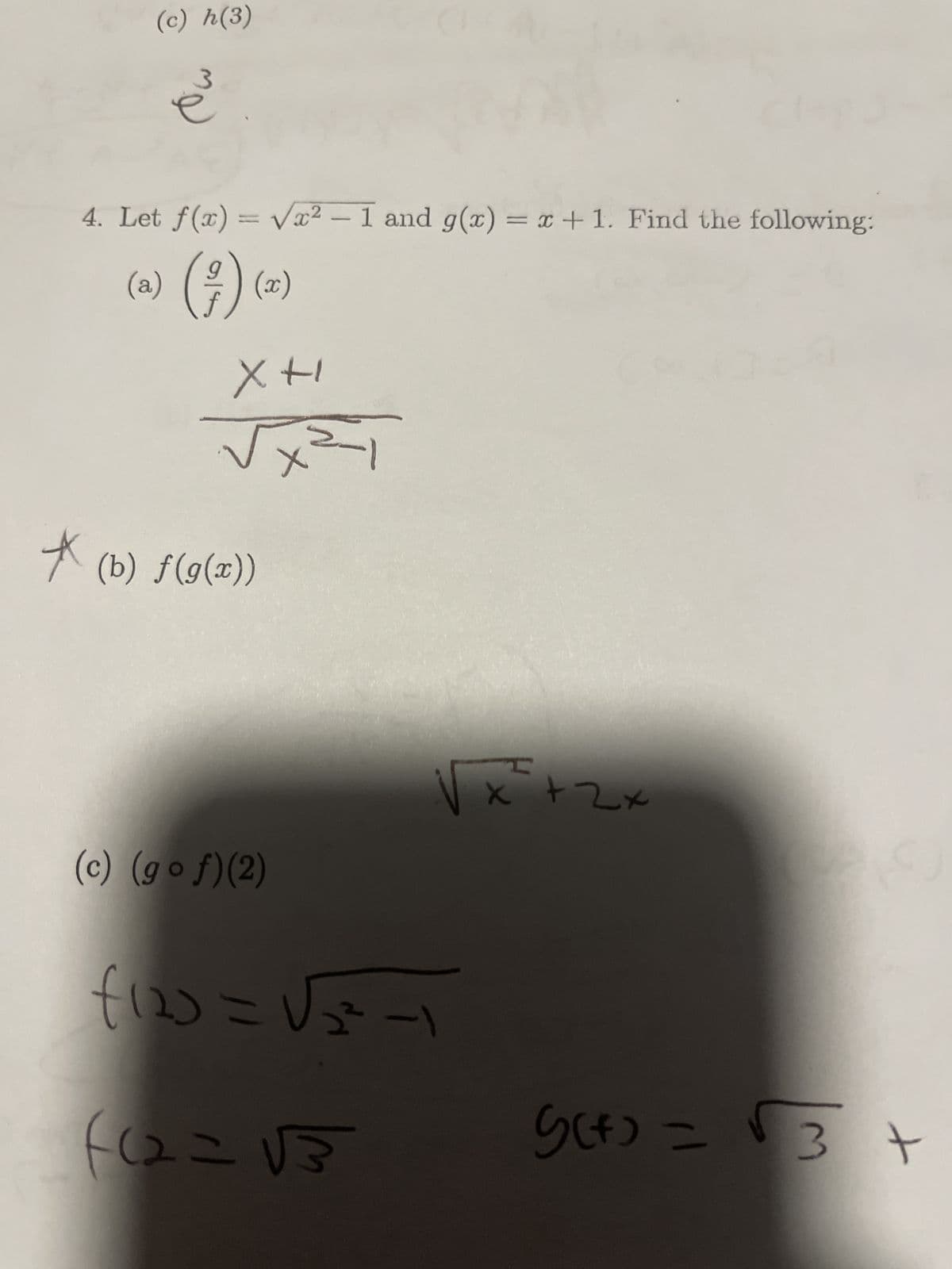 (c) h(3)
*
3
e
4. Let f(x)=√x²-1 and g(x) = x + 1. Find the following:
(a)
1) (²) (2)
XH
√
(b) f(g(x))
x=-1
(c) (gof)(2)
1)
2²
f120=√√₂-1
(12=√3
x² +-
+
G(+)=√ 3 +