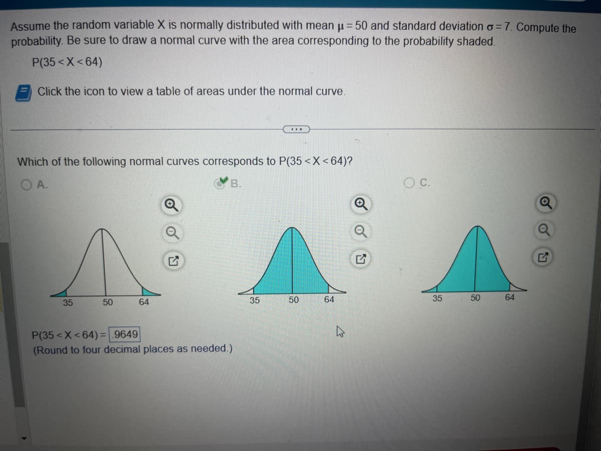 Assume the random variable X is normally distributed with mean µ = 50 and standard deviation o=7. Compute the
probability. Be sure to draw a normal curve with the area corresponding to the probability shaded.
P(35< X<64)
Click the icon to view a table of areas under the normal curve.
Which of the following normal curves corresponds to P(35 < X<64)?
A.
B.
35
50
64
P(35< X<64)= 9649
(Round to four decimal places as needed.)
***
35
50
64
O C.
35
50
64