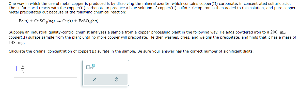 One way in which the useful metal copper is produced is by dissolving the mineral azurite, which contains copper(II) carbonate, in concentrated sulfuric acid.
The sulfuric acid reacts with the copper(II) carbonate to produce a blue solution of copper(II) sulfate. Scrap iron is then added to this solution, and pure copper
metal precipitates out because of the following chemical reaction:
Fe(s) + CuSO4(aq) → Cu(s) + FeSO4(aq)
Suppose an industrial quality-control chemist analyzes a sample from a copper processing plant in the following way. He adds powdered iron to a 200. mL
copper(II) sulfate sample from the plant until no more copper will precipitate. He then washes, dries, and weighs the precipitate, and finds that it has a mass of
148. mg.
Calculate the original concentration of copper(II) sulfate in the sample. Be sure your answer has the correct number of significant digits.
02