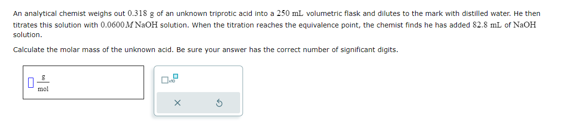 An analytical chemist weighs out 0.318 g of an unknown triprotic acid into a 250 mL volumetric flask and dilutes to the mark with distilled water. He then
titrates this solution with 0.0600 M NaOH solution. When the titration reaches the equivalence point, the chemist finds he has added 82.8 mL of NaOH
solution.
Calculate the molar mass of the unknown acid. Be sure your answer has the correct number of significant digits.
mol
x10
x
3