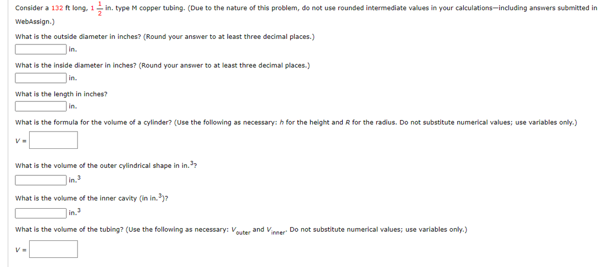 2
Consider a 132 ft long, 11 in. type M copper tubing. (Due to the nature of this problem, do not use rounded intermediate values in your calculations-including answers submitted in
WebAssign.)
What is the outside diameter in inches? (Round your answer to at least three decimal places.)
What is the inside diameter in inches? (Round your answer to at least three decimal places.)
in.
in.
What is the length in inches?
in.
What is the formula for the volume of a cylinder? (Use the following as necessary: h for the height and R for the radius. Do not substitute numerical values; use variables only.)
V =
What is the volume of the outer cylindrical shape in in.³?
n 3
V =
in.
What is the volume of the inner cavity (in in.³)?
in. 3
What is the volume of the tubing? (Use the following as necessary: Vouter and Vinner. Do not substitute numerical values; use variables only.)
