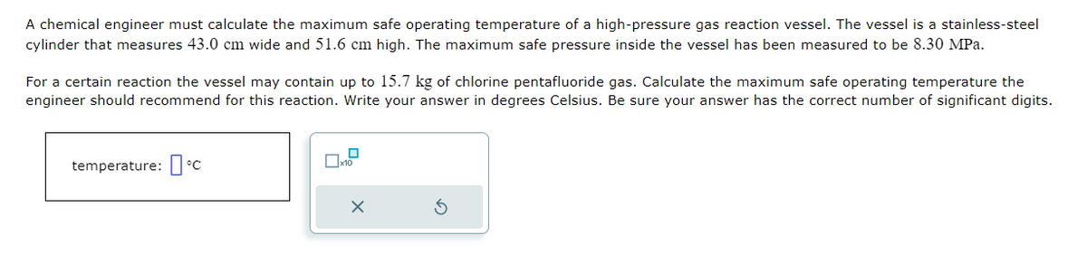 A chemical engineer must calculate the maximum safe operating temperature of a high-pressure gas reaction vessel. The vessel is a stainless-steel
cylinder that measures 43.0 cm wide and 51.6 cm high. The maximum safe pressure inside the vessel has been measured to be 8.30 MPa.
For a certain reaction the vessel may contain up to 15.7 kg of chlorine pentafluoride gas. Calculate the maximum safe operating temperature the
engineer should recommend for this reaction. Write your answer in degrees Celsius. Be sure your answer has the correct number of significant digits.
temperature: °C
☐
10
X