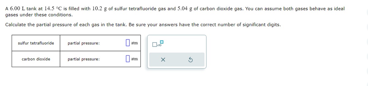 A 6.00 L tank at 14.5 °C is filled with 10.2 g of sulfur tetrafluoride gas and 5.04 g of carbon dioxide gas. You can assume both gases behave as ideal
gases under these conditions.
Calculate the partial pressure of each gas in the tank. Be sure your answers have the correct number of significant digits.
sulfur tetrafluoride
carbon dioxide
partial pressure:
partial pressure:
0
atm
atm
10
X