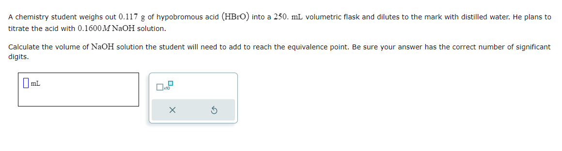 A chemistry student weighs out 0.117 g of hypobromous acid (HBrO) into a 250. mL volumetric flask and dilutes to the mark with distilled water. He plans to
titrate the acid with 0.1600 M NaOH solution.
Calculate the volume of NaOH solution the student will need to add to reach the equivalence point. Be sure your answer has the correct number of significant
digits.
mL
0
x10
X