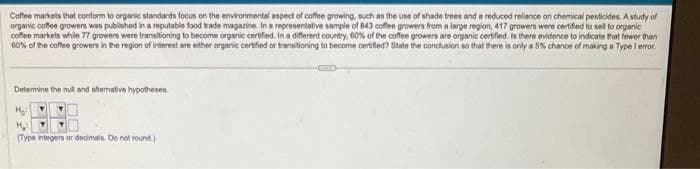 Coffee markets that conform to organic standards focus on the environmental aspect of coffee growing, such as the use of shade trees and a reduced reliance on chemical pesticides. A study of
organic coffee growers was published in a reputable food trade magazine. In a representative sample of 843 coffee growers from a large region, 417 growers were certified to sell to organic
coffee markets while 77 growers were transitioning to become organic certified. In a different country, 60% of the coffee growers are organic certified. Is there evidence to indicate that fewer than
60% of the coffee growers in the region of interest are either organic certified or transitioning to become certified? State the conclusion so that there is only a 5% chance of making a Type I error.
Determine the null and alternative hypotheses.
H₂
H₂
(Type integers or decimals. Do not round)