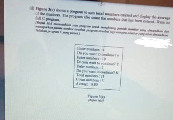 (d) Figure 3(e) shows a program to sum total numbers entered and display the average
of the members. The program also count the numbers that has been entered. Write its
full C program.
(Rajah 3(c) menunjukkan satu program untuk menghitung jumlah nombor yang dimasukkan dan
memaparkan purata nombor tersebut program tersebut juga mengira nombor yang telah dimakan
Tuliskan program C yang penuh
Enter numbers:4
Do you want to continue y
Enter numbers: 10
Do you want to continue? Y
Enter numbers: 7
Do you want to continue? N
Total numbers: 21
Count numbers: 3
Average: 8.00
Figure 3(c)
(Rajah 34c))