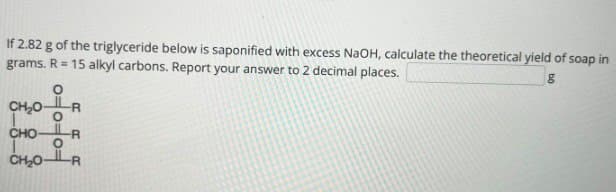 If 2.82 g of the triglyceride below is saponified with excess NaOH, calculate the theoretical yield of soap in
grams. R 15 alkyl carbons. Report your answer to 2 decimal places.
CHO
CHO
о
|==
RRR
-R
CH₂OR
g