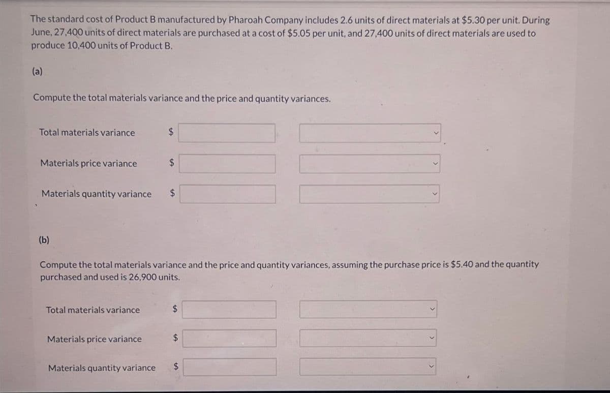 The standard cost of Product B manufactured by Pharoah Company includes 2.6 units of direct materials at $5.30 per unit. During
June, 27,400 units of direct materials are purchased at a cost of $5.05 per unit, and 27,400 units of direct materials are used to
produce 10,400 units of Product B.
(a)
Compute the total materials variance and the price and quantity variances.
Total materials variance
$
Materials price variance
$
Materials quantity variance
$
(b)
Compute the total materials variance and the price and quantity variances, assuming the purchase price is $5.40 and the quantity
purchased and used is 26,900 units.
Total materials variance
$
Materials price variance
$
Materials quantity variance
$