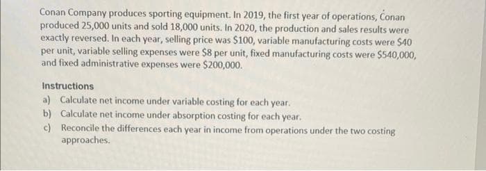 Conan Company produces sporting equipment. In 2019, the first year of operations, Conan
produced 25,000 units and sold 18,000 units. In 2020, the production and sales results were
exactly reversed. In each year, selling price was $100, variable manufacturing costs were $40
per unit, variable selling expenses were $8 per unit, fixed manufacturing costs were $540,000,
and fixed administrative expenses were $200,000.
Instructions
a) Calculate net income under variable costing for each year.
b) Calculate net income under absorption costing for each year.
c) Reconcile the differences each year in income from operations under the two costing
approaches.
