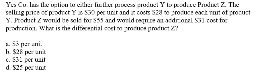 Yes Co. has the option to either further process product Y to produce Product Z. The
selling price of product Y is $30 per unit and it costs $28 to produce each unit of product
Y. Product Z would be sold for $55 and would require an additional $31 cost for
production. What is the differential cost to produce product Z?
a. $3 per unit
b. $28 per unit
c. $31 per unit
d. $25 per unit
