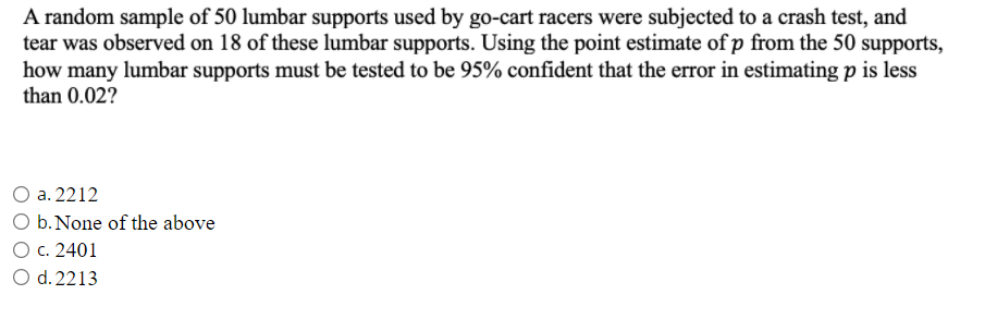 A random sample of 50 lumbar supports used by go-cart racers were subjected to a crash test, and
tear was observed on 18 of these lumbar supports. Using the point estimate of p from the 50 supports,
how many lumbar supports must be tested to be 95% confident that the error in estimating p is less
than 0.02?
a. 2212
O b.None of the above
O c. 2401
d. 2213
