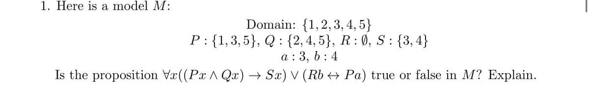 1. Here is a model M:
Domain: {1,2,3, 4, 5}
P: {1,3,5}, Q : {2, 4, 5}, R : Ø, S : {3,4}
6.
a : 3, 6 : 4
Is the proposition Vx ((Px A Qx) → Sx) V (Rb → Pa) true or false in M? Explain.
