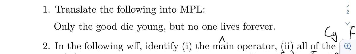 1. Translate the following into MPL:
Only the good die young, but no one lives forever.
Cy
F
A.
2. In the following wff, identify (i) the main operator, (ii) all of the @
>
