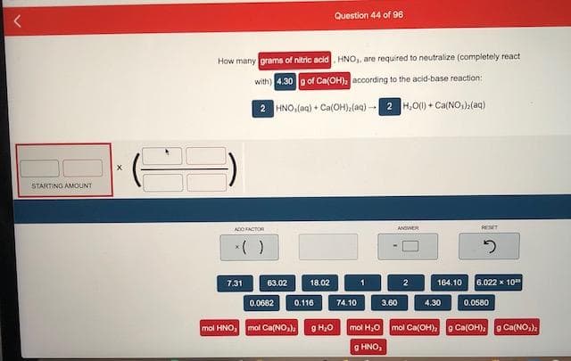 How many grams of nitric acid HNO,, are required to neutralize (completely react
with) 4.30 g of Ca(OH), according to the acid-base reaction:
2 HNO,(ag) + Ca(OH),(aq) -
2 H,0) + Ca(NO,)(aq)
