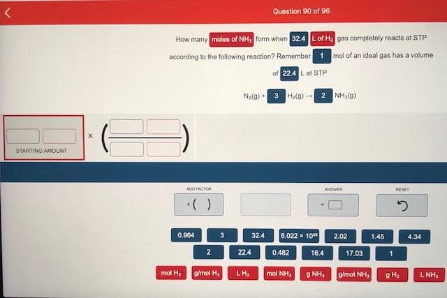 Question 90 of 96
How many moles of NH, form when 32.4 Lof H gas completely reacts at STP
according to the following reaction? Remember 1 mol of an ideal gas has a volume
of 22.4 L at STP
Na(9) - 3 Ha(g)-
2 NH,(@)
STARTING AMOUNT
ADO FACTOR
ANSMER
RESET
0.964
3
32.4
6.022 x 10"
2.02
1.45
4.34
2
22.4
0.482
16.4
17.03
mol H, omol H,
LH;
mol NH,
9 NH,
g/mol NH,
L NH,
8 主
