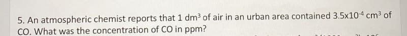 5. An atmospheric chemist reports that 1 dm³ of air in an urban area contained 3.5x104 cm³ of
CO. What was the concentration of CO in ppm?