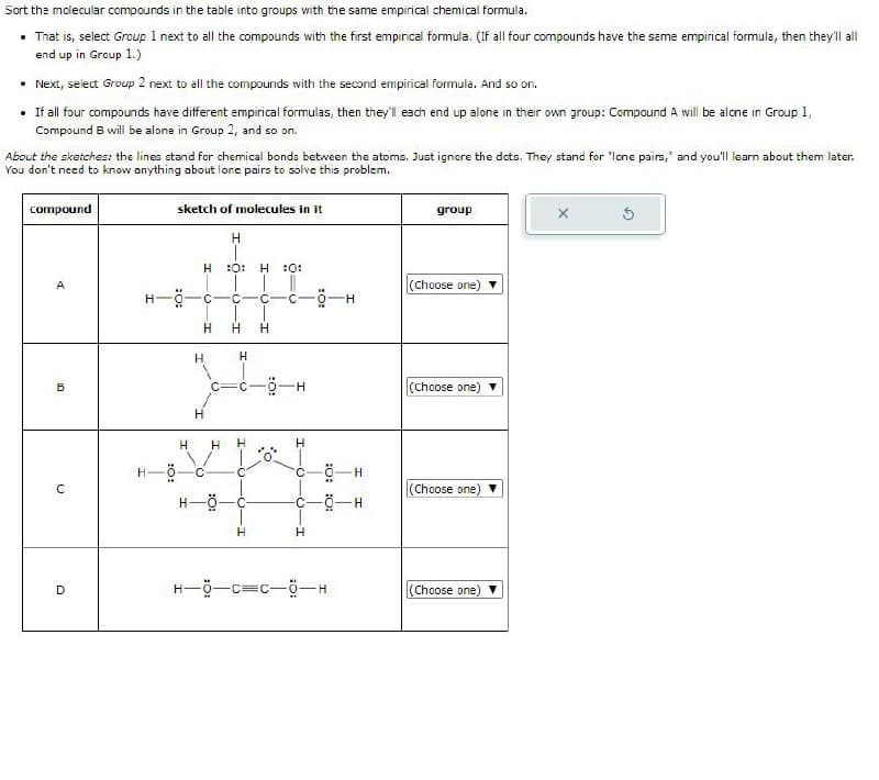 Sort the molecular compounds in the table into groups with the same empirical chemical formula.
⚫ That is, select Group 1 next to all the compounds with the first empirical formula. (If all four compounds have the same empirical formula, then they'll all
end up in Group 1.)
• Next, select Group 2 next to all the compounds with the second empirical formula. And so on.
• If all four compounds have different empirical formulas, then they'll each end up alone in their own group: Compound A will be alone in Group 1,
Compound B will be alone in Group 2, and so on.
About the sketches: the lines stand for chemical bonds between the atoms. Just ignore the dots. They stand for 'lone pairs," and you'll learn about them later.
You don't need to know anything about lone pairs to solve this problem.
compound
sketch of molecules in it
group
5
H
H
:0:
H 10:
A
C
C- C C
H
H H
H
HIC
Jon
H-O
(Choose one)
H
(Choose one)
H
H
H
H
H- -8-
C
C
C
D
Ö-H
(Choose one)
H
H
(Choose one)