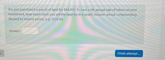 e
You just purchased a parcel of land for $84,000. To earn a 8% annual rate of return on your
investment, how much must you sell the land for in 6 years? Assume annual compounding.
(Round to nearest penny, e.g. 1234.56)
Answer:
Finish attempt...