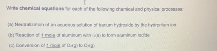 Write chemical equations for each of the following chemical and physical processes:
(a) Neutralization of an aqueous solution of barium hydroxide by the hydronium ion
(b) Reaction of 1 mole of aluminum with I2(s) to form aluminum iodide
(c) Conversion of 1 mole of Oz(g) to Os(g)
