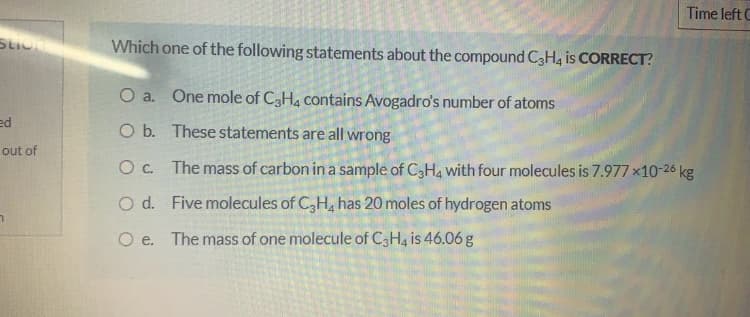 Time left C
Which one of the following statements about the compound C3H4 is CORRECT?
O a. One mole of C3H4 contains Avogadro's number of atoms
ed
O b. These statements are all wrong
out of
Oc. The mass of carbon in a sample of C3H4 with four molecules is 7.977 x10-26 kg
O d. Five molecules of C,H, has 20 moles of hydrogen atoms
O e.
The mass of one molecule of C3H4 is 46.06 g
