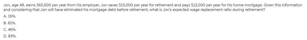 Jon, age 48, earns $65,000 per year from his employer. Jon saves $15,000 per year for retirement and pays $12,000 per year for his home mortgage. Given this information
and considering that Jon will have eliminated his mortgage debt before retirement, what is Jon's expected wage replacement ratio during retirement?
A. 16%.
B. 81%.
C. 46%.
D. 89%.