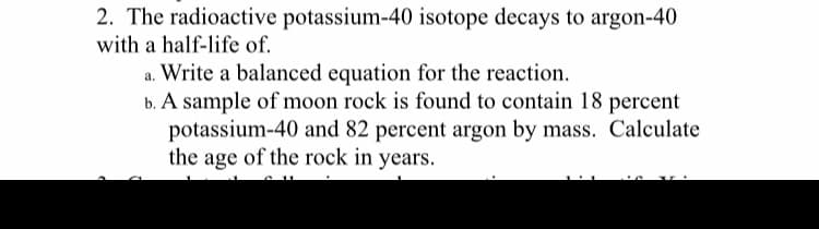 2. The radioactive potassium-40 isotope decays to argon-40
with a half-life of.
a. Write a balanced equation for the reaction.
b. A sample of moon rock is found to contain 18 percent
potassium-40 and 82 percent argon by mass. Calculate
the age of the rock in years.
