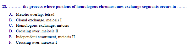 the process where portions of homologous chromosomes exchange segments occurs in
Meiotic overlap, tetrad
B. Clonal exchange, meiosis I
C. Homologous exchange, mitosis
D. Crossing over, meiosis II
E. Independent assortment, meiosis II
F. Crossing over, meiosis I
28.
