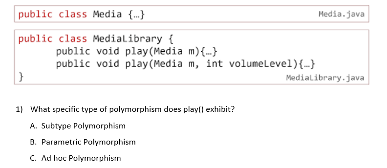 public class Media {..}
Media.java
public class Medialibrary {
public void play(Media m){...}
public void play(Media m, int volumelevel){.}
}
Medialibrary.java
1) What specific type of polymorphism does play() exhibit?
A. Subtype Polymorphism
B. Parametric Polymorphism
C. Ad hoc Polymorphism
