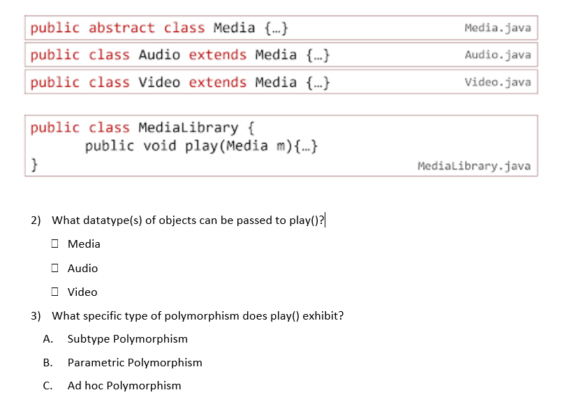 public abstract class Media {.}
Media.java
public class Audio extends Media {.}
Audio.java
public class Video extends Media {.}
Video.java
public class Medialibrary {
public void play (Media m){..}
}
Medialibrary.java
2) What datatype(s) of objects can be passed to play()?
O Media
O Audio
O Video
3) What specific type of polymorphism does play() exhibit?
A. Subtype Polymorphism
В.
Parametric Polymorphism
C.
Ad hoc Polymorphism
