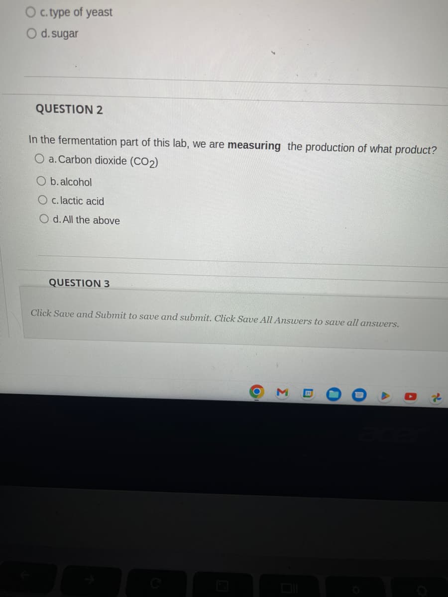 c.type of yeast
O d. sugar
QUESTION 2
In the fermentation part of this lab, we are measuring the production of what product?
O a. Carbon dioxide (CO₂)
O b. alcohol
O c. lactic acid
O d. All the above
QUESTION 3
Click Save and Submit to save and submit. Click Save All Answers to save all answers.
O
Σ
0
O