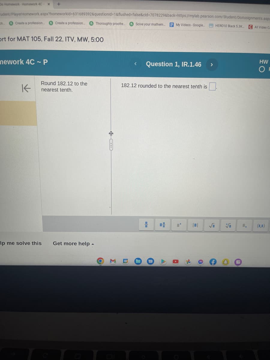 Do Homework-Homework 4C X +
udent/PlayerHomework.aspx?homeworkId=631689392&questionId=1&flushed=false&cid=7078229&back-https://mylab.pearson.com/Student/DoAssignments.asp
Solve your mathem..... My Videos - Google... SHERO10 Black 5.3K...
C All Video Ca
ch...
Create a profession...
ort for MAT 105, Fall 22, ITV, MW, 5:00
mework 4CP
K
Create a profession... Thoroughly proofre...
Round 182.12 to the
nearest tenth.
Ip me solve this
Get more help.
O
3
< Question 1, IR.1.46 >
182.12 rounded to the nearest tenth is
0
=
U
I'
A
A
2
0
1,
HW
OF
(1,0)