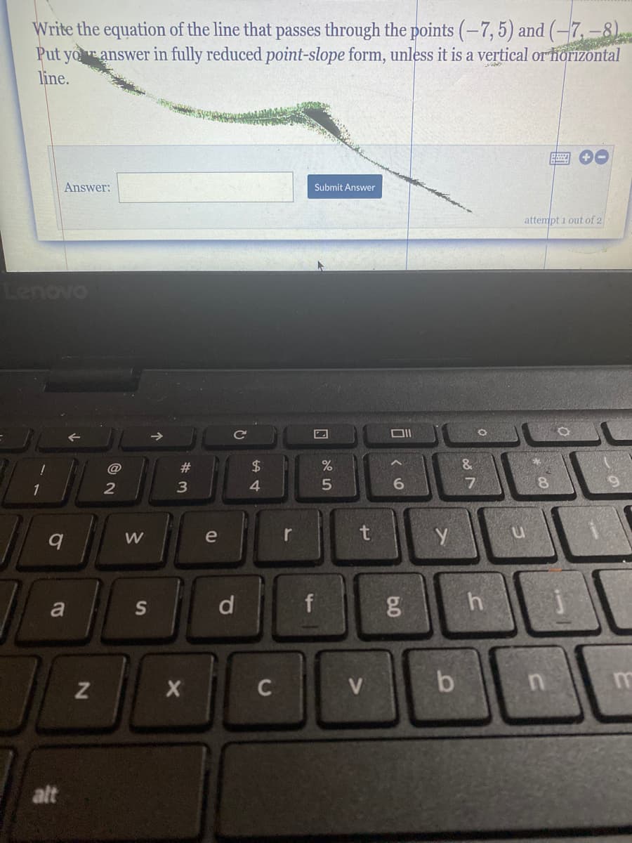 ### Writing the Equation of a Line

**Problem Statement:**

Write the equation of the line that passes through the points \((-7, 5)\) and \((-7, -8)\). Put your answer in fully reduced point-slope form unless it is a vertical or horizontal line.

**Answer Input:**

- There is a text box where you can input the answer.
- Next to the text box is a 'Submit Answer' button.

**Details on Interface:**

- The text box is where students can type their calculated answer.
- The 'Submit Answer' button allows students to submit their response for assessment.
- There is an indication that this is the first attempt out of 2.

### Additional Instructions:

When approaching this problem, students should remember the following steps:

1. **Identify the Points:** The line passes through points (-7, 5) and (-7, -8).
2. **Determine the Slope \(m\):**
   - For vertical lines, like in this case, the x-coordinate for both points is the same (\(-7\)), which means the slope is undefined.
3. **Equation of Vertical Line:**
   - Since the line is vertical and passes through \(x = -7\), the equation is simply \(x = -7\).

Therefore, for this particular problem, the line's equation in its appropriate form is:

\[ x = -7 \]

Students should then type this equation into the text box and click "Submit Answer" to have their response evaluated.