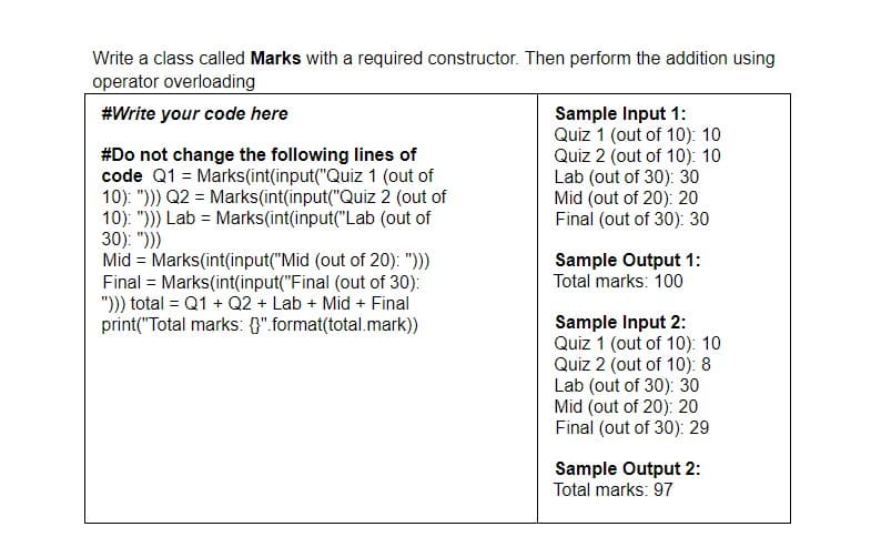 Write a class called Marks with a required constructor. Then perform the addition using
operator overloading
#Write your code here
#Do not change the following lines of
code Q1 = Marks(int(input("Quiz 1 (out of
10): "))) Q2 = Marks(int(input("Quiz 2 (out of
10): "))) Lab = Marks(int(input("Lab (out of
30): ")))
Mid = Marks(int(input("Mid (out of 20): ")))
Final = Marks(int(input("Final (out of 30):
"'))) total = Q1 + Q2 + Lab + Mid + Final
print("Total marks: {}".format(total.mark))
Sample Input 1:
Quiz 1 (out of 10): 10
Quiz 2 (out of 10): 10
Lab (out of 30): 30
Mid (out of 20): 20
Final (out of 30): 30
Sample Output 1:
Total marks: 100
Sample Input 2:
Quiz 1 (out of 10): 10
Quiz 2 (out of 10): 8
Lab (out of 30): 30
Mid (out of 20): 20
Final (out of 30): 29
Sample Output 2:
Total marks: 97