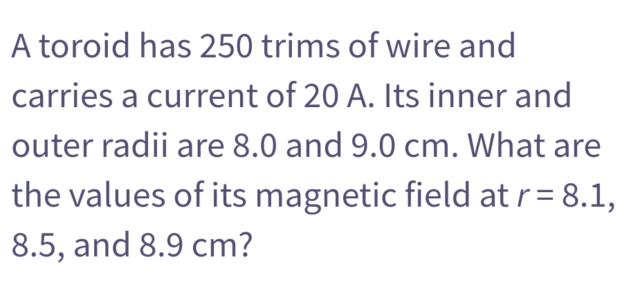 A toroid has 250 trims of wire and
carries a current of 20 A. Its inner and
outer radii are 8.0 and 9.0 cm. What are
the values of its magnetic field at r= 8.1,
8.5, and 8.9 cm?