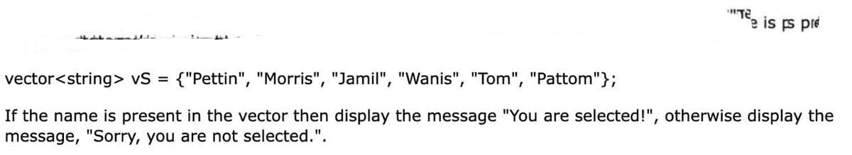 Te is ps pre
vector<string> vS = {"Pettin", "Morris", "Jamil", "Wanis", "Tom", "Pattom"};
If the name is present in the vector then display the message "You are selected!", otherwise display the
message, "Sorry, you are not selected.".