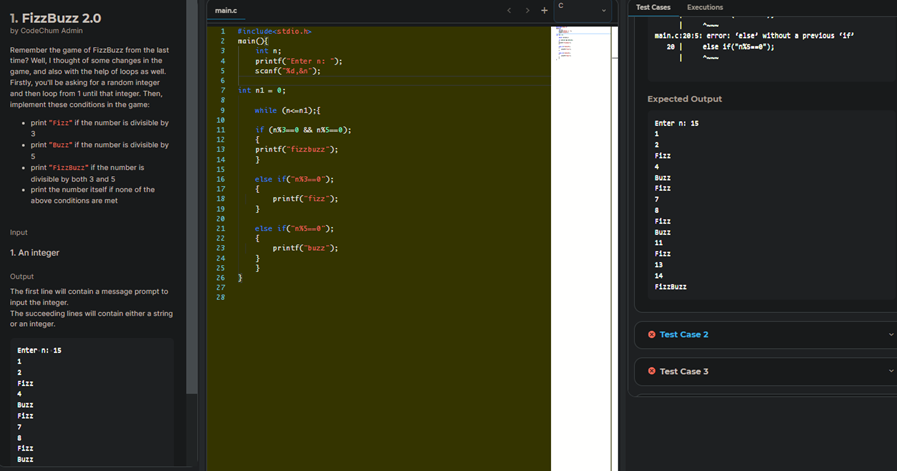 1. FizzBuzz 2.0
by CodeChum Admin
Remember the game of FizzBuzz from the last
time? Well, I thought of some changes in the
game, and also with the help of loops as well.
Firstly, you'll be asking for a random integer
and then loop from 1 until that integer. Then,
implement these conditions in the game:
• print "Fizz" if the number is divisible by
3
• print "Buzz" if the number is divisible by
5
• print "FizzBuzz" if the number is
divisible by both 3 and 5
• print the number itself if none of the
above conditions are met
Input
1. An integer
Output
The first line will contain a message prompt to
input the integer.
The succeeding lines will contain either a string
or an integer.
Enter n: 15
1
2
Fizz
4
Buzz
Fizz
7
8
Fizz
Buzz
main.c
9
10
11
12
=======2==*****
13
14
15
16
17
18
19
20
21
22
23
24
25
26
27
28
#include<stdio.h>
main
int n;
printf("Enter n: ");
scanf("%d,&n");
int n1 = 0;
}
while (n-c-n1):{
if (n%30 && n%5--0);
{
printf("fizzbuzz");
}
else if("%3--0");
{
printf("fizz");
}
else if("%5--0");
{
printf("buzz");
}
}
Test Cases
Executions
main.c:20:5: error: 'else' without a previous 14"
20 | else if("nXS--0");
I
Expected Output
Enter n: 15
1
2
FIZZ
4
Buzz
Fizz
7
8
Fizz
Buzz
11
Fizz
13
14
FizzBuzz
Ⓒ Test Case 2
Ⓒ Test Case 3