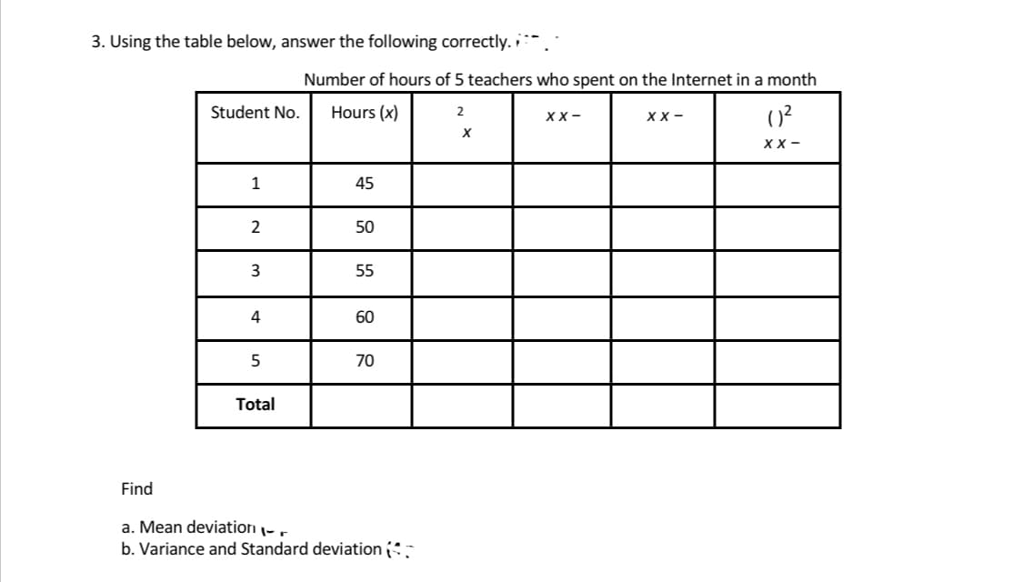 3. Using the table below, answer the following correctly.
Number of hours of 5 teachers who spent on the Internet in a month
Student No.
Hours (x)
2
XX-
XX-
()²
XX-
1
45
2
50
3
55
4
60
5
70
Total
Find
a. Mean deviation -
b. Variance and Standard deviation (
X