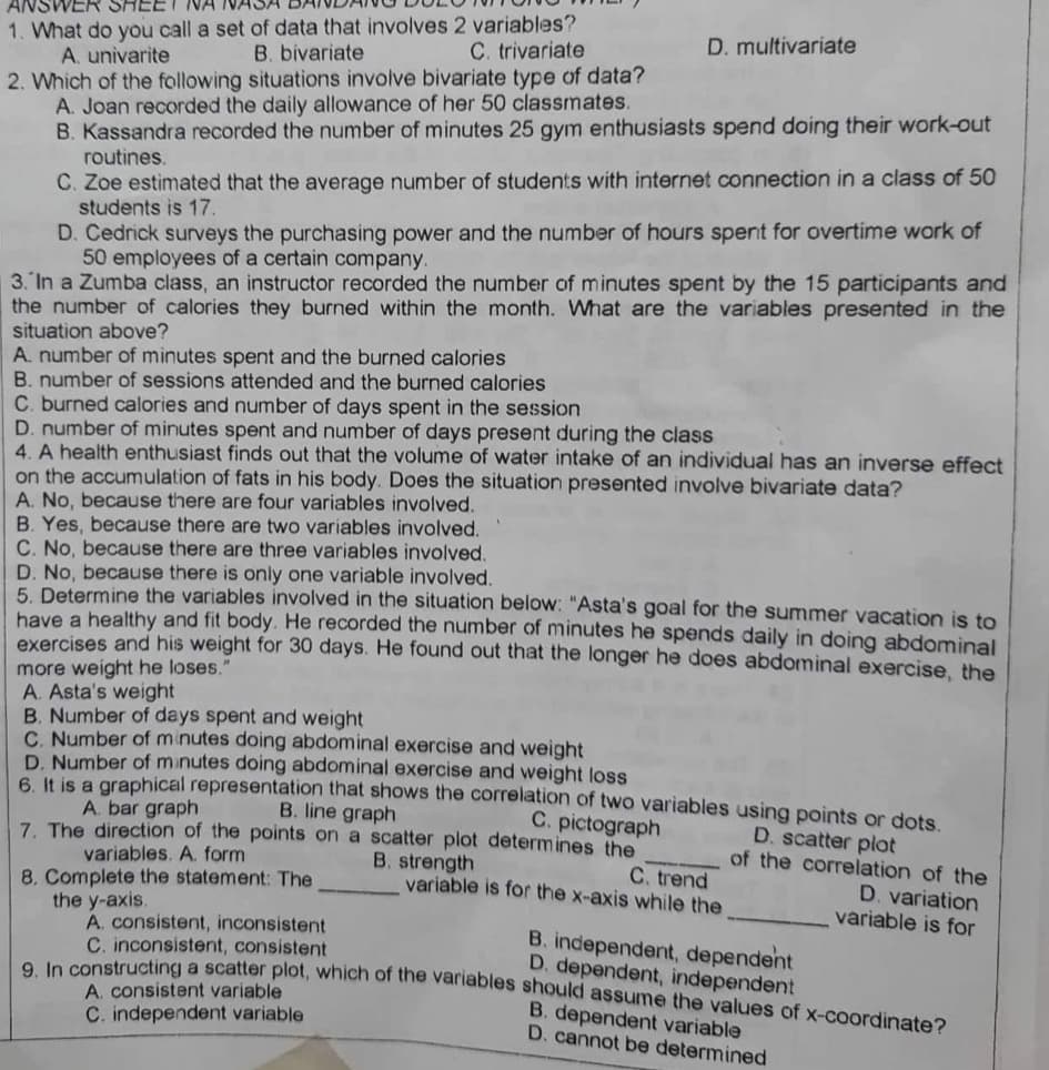 ANSWER SHEE
1. What do you call a set of data that involves 2 variables?
D. multivariate
A. univarite
B. bivariate
C. trivariate
2. Which of the following situations involve bivariate type of data?
A. Joan recorded the daily allowance of her 50 classmates.
B. Kassandra recorded the number of minutes 25 gym enthusiasts spend doing their work-out
routines.
C. Zoe estimated that the average number of students with internet connection in a class of 50
students is 17.
D. Cedrick surveys the purchasing power and the number of hours spent for overtime work of
50 employees of a certain company.
3. In a Zumba class, an instructor recorded the number of minutes spent by the 15 participants and
the number of calories they burned within the month. What are the variables presented in the
situation above?
A. number of minutes spent and the burned calories
B. number of sessions attended and the burned calories
C. burned calories and number of days spent in the session
D. number of minutes spent and number of days present during the class
4. A health enthusiast finds out that the volume of water intake of an individual has an inverse effect
on the accumulation of fats in his body. Does the situation presented involve bivariate data?
A. No, because there are four variables involved.
B. Yes, because there are two variables involved.
C. No, because there are three variables involved.
D. No, because there is only one variable involved.
5. Determine the variables involved in the situation below: "Asta's goal for the summer vacation is to
have a healthy and fit body. He recorded the number of minutes he spends daily in doing abdominal
exercises and his weight for 30 days. He found out that the longer he does abdominal exercise, the
more weight he loses."
A. Asta's weight
B. Number of days spent and weight
C. Number of minutes doing abdominal exercise and weight
D. Number of minutes doing abdominal exercise and weight loss
6. It is a graphical representation that shows the correlation of two variables
A. bar graph
B. line graph
C. pictograph
using points or dots.
D. scatter plot
7. The direction of the points on a scatter plot determines the
variables. A. form
B. strength
variable is for the x-axis while the
C. trend
of the correlation of the
D. variation
variable is for
8. Complete the statement: The
the y-axis.
A. consistent, inconsistent
B. independent, dependent
C. inconsistent, consistent
9. In constructing a scatter plot, which of the variables should assume the values of x-coordinate?
D. dependent, independent
A. consistent variable
B. dependent variable
C. independent variable
D. cannot be determined