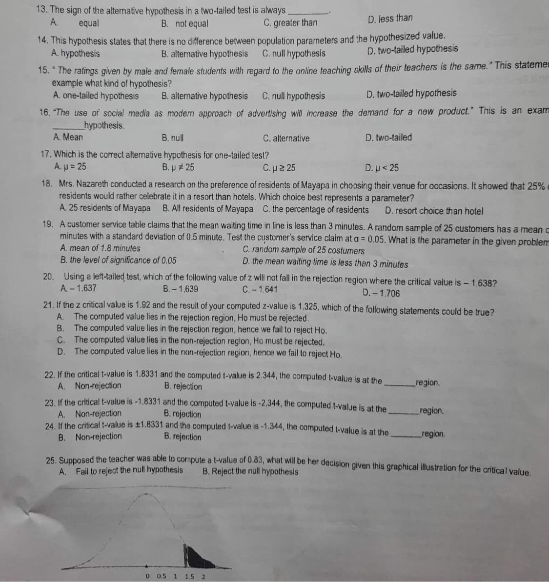 13. The sign of the alternative hypothesis in a two-tailed test is always
A.
C. greater than
D. less than
equal
B. not equal
14. This hypothesis states that there is no difference between population parameters and the hypothesized value.
A. hypothesis
B. alternative hypothesis
C. null hypothesis
D. two-tailed hypothesis
15. "The ratings given by male and female students with regard to the online teaching skills of their teachers is the same." This statemen
example what kind of hypothesis?
A. one-tailed hypothesis
B. alternative hypothesis C. null hypothesis
D. two-tailed hypothesis
16. "The use of social media as modern approach of advertising will increase the demand for a new product." This is an exam
__hypothesis.
A. Mean
B. null
C. alternative
D. two-tailed
17. Which is the correct alternative hypothesis for one-tailed test?
A. µ = 25
B. µ # 25
C.µ ≥ 25
D. p < 25
18. Mrs. Nazareth conducted a research on the preference of residents of Mayapa in choosing their venue for occasions. It showed that 25%
residents would rather celebrate it in a resort than hotels. Which choice best represents a parameter?
A. 25 residents of Mayapa B. All residents of Mayapa C. the percentage of residents D. resort choice than hotel
19. A customer service table claims that the mean waiting time in line is less than 3 minutes. A random sample of 25 customers has a mean c
minutes with a standard deviation of 0.5 minute. Test the customer's service claim at a = 0.05. What is the parameter in the given problem
A. mean of 1.8 minutes
C. random sample of 25 costumers
B. the level of significance of 0.05
D. the mean waiting time is less than 3 minutes
20. Using a left-tailed test, which of the following value of z will not fall in the rejection region where the critical value is - 1.638?
A. - 1.637
B.-1.639
C. -1.641
D.-1.706
21. If the z critical value is 1.92 and the result of your computed z-value is 1.325, which of the following statements could be true?
A.
The computed value lies in the rejection region, Ho must be rejected.
B. The computed value lies in the rejection region, hence we fail to reject Ho.
C. The computed value lies in the non-rejection region, Ho must be rejected.
D. The computed value lies in the non-rejection region, hence we fail to reject Ho.
22. If the critical t-value is 1.8331 and the computed t-value is 2.344, the computed t-value is at the
A. Non-rejection
B. rejection
region.
23. If the critical t-value is -1.8331 and the computed t-value is -2.344, the computed t-value is at the
A. Non-rejection
B. rejection
region.
24. If the critical t-value is ±1.8331 and the computed t-value is -1.344, the computed t-value is at the
B. Non-rejection
B. rejection
region.
25. Supposed the teacher was able to compute a t-value of 0.83, what will be her decision given this graphical illustration for the critical value.
A. Fail to reject the null hypothesis
B. Reject the null hypothesis
0 0.5 1 1.5 2