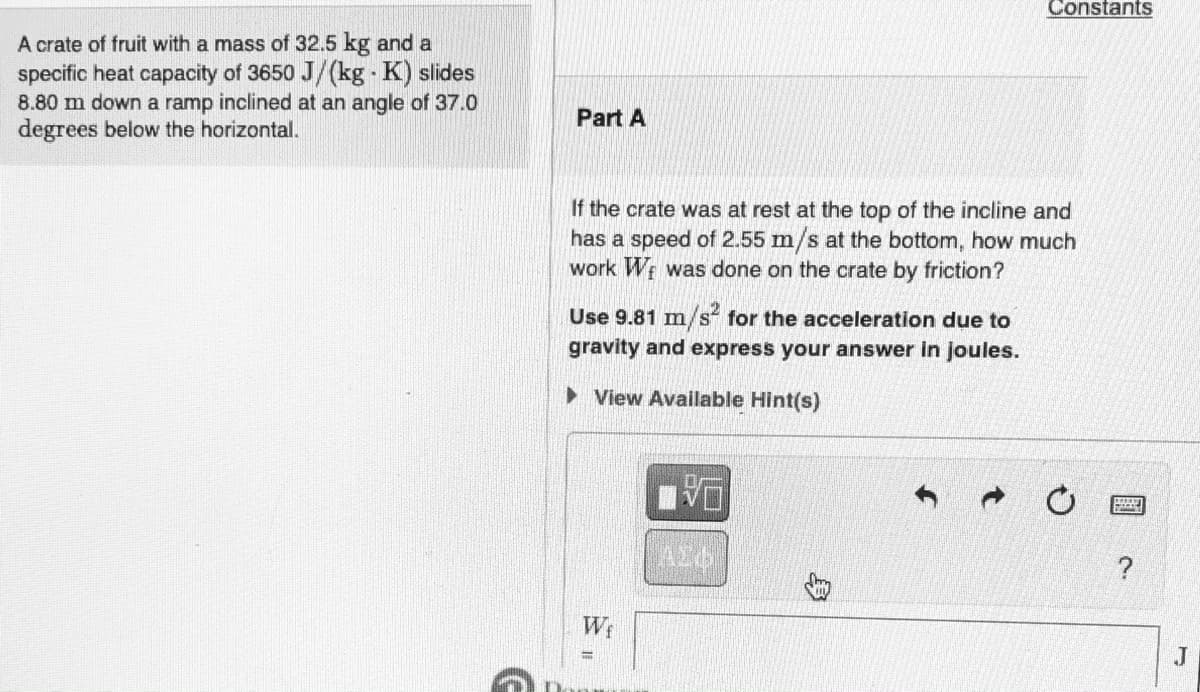 Constants
A crate of fruit with a mass of 32.5 kg and a
specific heat capacity of 3650 J/(kg - K) slides
8.80 m down a ramp inclined at an angle of 37.0
degrees below the horizontal.
Part A
If the crate was at rest at the top of the incline and
has a speed of 2.55 m/s at the bottom, how much
work W was done on the crate by friction?
Use 9.81 m/s for the acceleration due to
gravity and express your answer in joules.
> View Available Hint(s)
We
J
