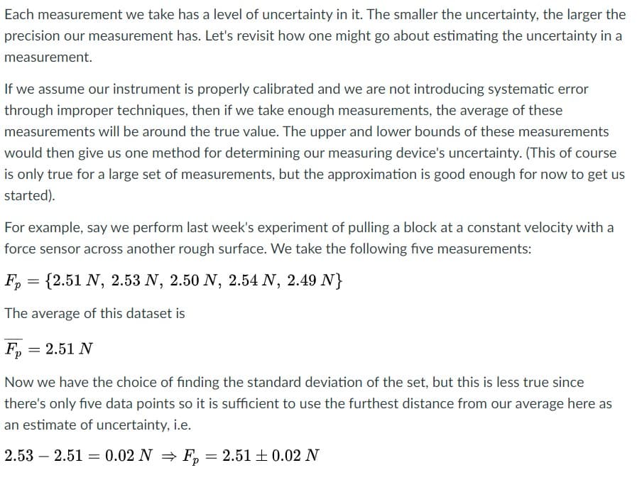 Each measurement we take has a level of uncertainty in it. The smaller the uncertainty, the larger the
precision our measurement has. Let's revisit how one might go about estimating the uncertainty in a
measurement.
If we assume our instrument is properly calibrated and we are not introducing systematic error
through improper techniques, then if we take enough measurements, the average of these
measurements will be around the true value. The upper and lower bounds of these measurements
would then give us one method for determining our measuring device's uncertainty. (This of course
is only true for a large set of measurements, but the approximation is good enough for now to get us
started).
For example, say we perform last week's experiment of pulling a block at a constant velocity with a
force sensor across another rough surface. We take the following five measurements:
F, = {2.51 N, 2.53 N, 2.50 N, 2.54 N, 2.49 N}
The average of this dataset is
F, = 2.51 N
Now we have the choice of finding the standard deviation of the set, but this is less true since
there's only five data points so it is sufficient to use the furthest distance from our average here as
an estimate of uncertainty, i.e.
2.53 – 2.51 = 0.02 N F, = 2.51 + 0.02 N
