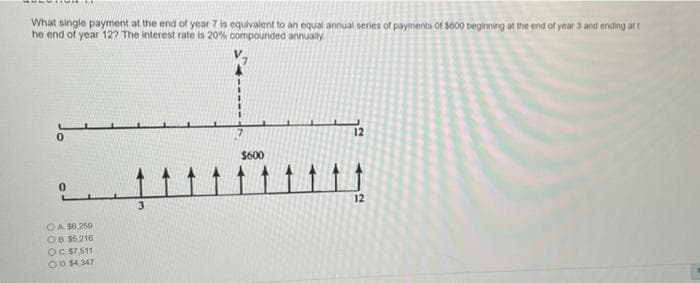 What single payment at the end of year 7 is equivalent to an equal annual serles of payments of so00 beginning at the end of year 3 and ending at t
he end of year 12? The interest rate is 20% compounded annually.
12
$600
:-
OA S8250
OB 55216
OC ST511
OD 4.347
