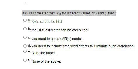 If Xit is correlated with Xis for different values of s and t, then:
O a. Xit is said to be i.i.d.
O b.the OLS estimator can be computed.
C.
you need to use an AR(1) model.
d. you need to include time fixed effects to eliminate such correlation.
е.
All of the above.
t. None of the above.
