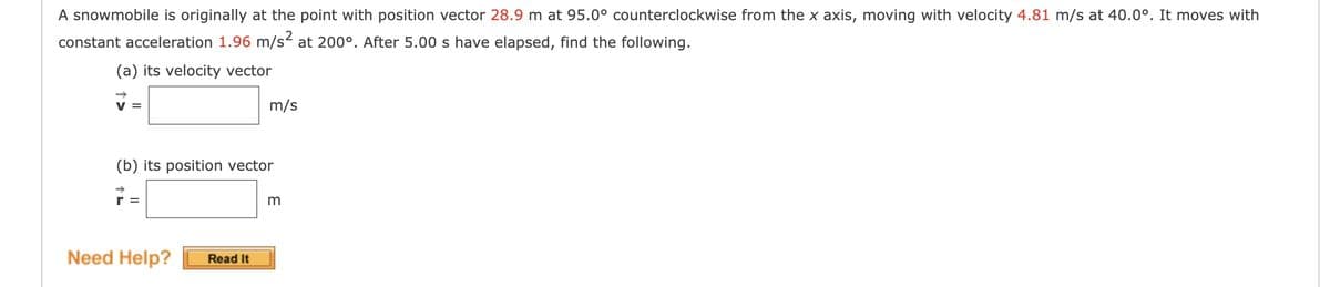A snowmobile is originally at the point with position vector 28.9 m at 95.0° counterclockwise from the x axis, moving with velocity 4.81 m/s at 40.0°. It moves with
constant acceleration 1.96 m/s2 at 200°. After 5.00 s have elapsed, find the following.
(a) its velocity vector
V =
m/s
(b) its position vector
Need Help?
Read It
