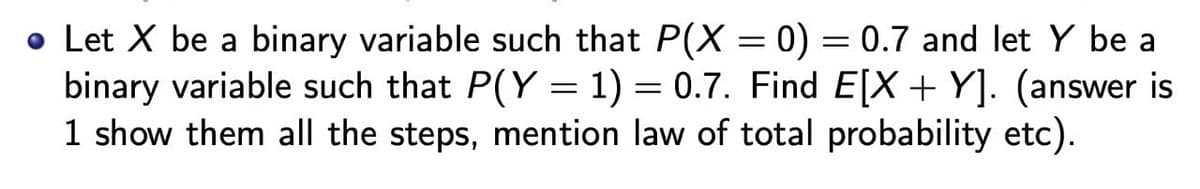 • Let X be a binary variable such that P(X = 0) = 0.7 and let Y be a
binary variable such that P(Y = 1) = 0.7. Find E[X+ Y]. (answer is
1 show them all the steps, mention law of total probability etc).
