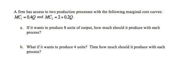 A firm has access to two production processes with the following marginal cost curves:
MC, = 0.4Q and MC, = 2+0.20.
a. If it wants to produce 8 units of output, how much should it produce with each
process?
b. What if it wants to produce 4 units? Then how much should it produce with each
process?
