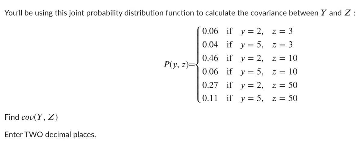 You'll be using this joint probability distribution function to calculate the covariance between Y and Z :
0.06 if y = 2,
= 3
Z
0.04 if y = 5,
z = 3
0.46 if y = 2,
Z =
= 10
P(y, z)=
0.06 if y = 5,
= 10
7 =
0.27 if y = 2,
= 50
Z =
0.11 if y = 5,
Z =
:50
Find cou(Υ, )
Enter TWO decimal places.
