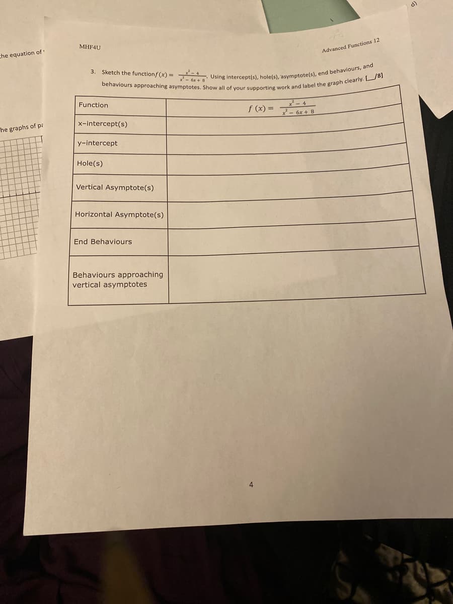 3. Sketch the functionf (x) = Using intercept(s), hole(s), asymptote(s), end behaviours, and
d)
MHF4U
che equation of
Advanced Functions 12
- 6x + 8
Function
f (x) =
7-4
- 6x + 8
x-intercept(s)
he graphs of pa
y-intercept
Hole(s)
Vertical Asymptote(s)
Horizontal Asymptote(s)
End Behaviours
Behaviours approaching
vertical asymptotes
