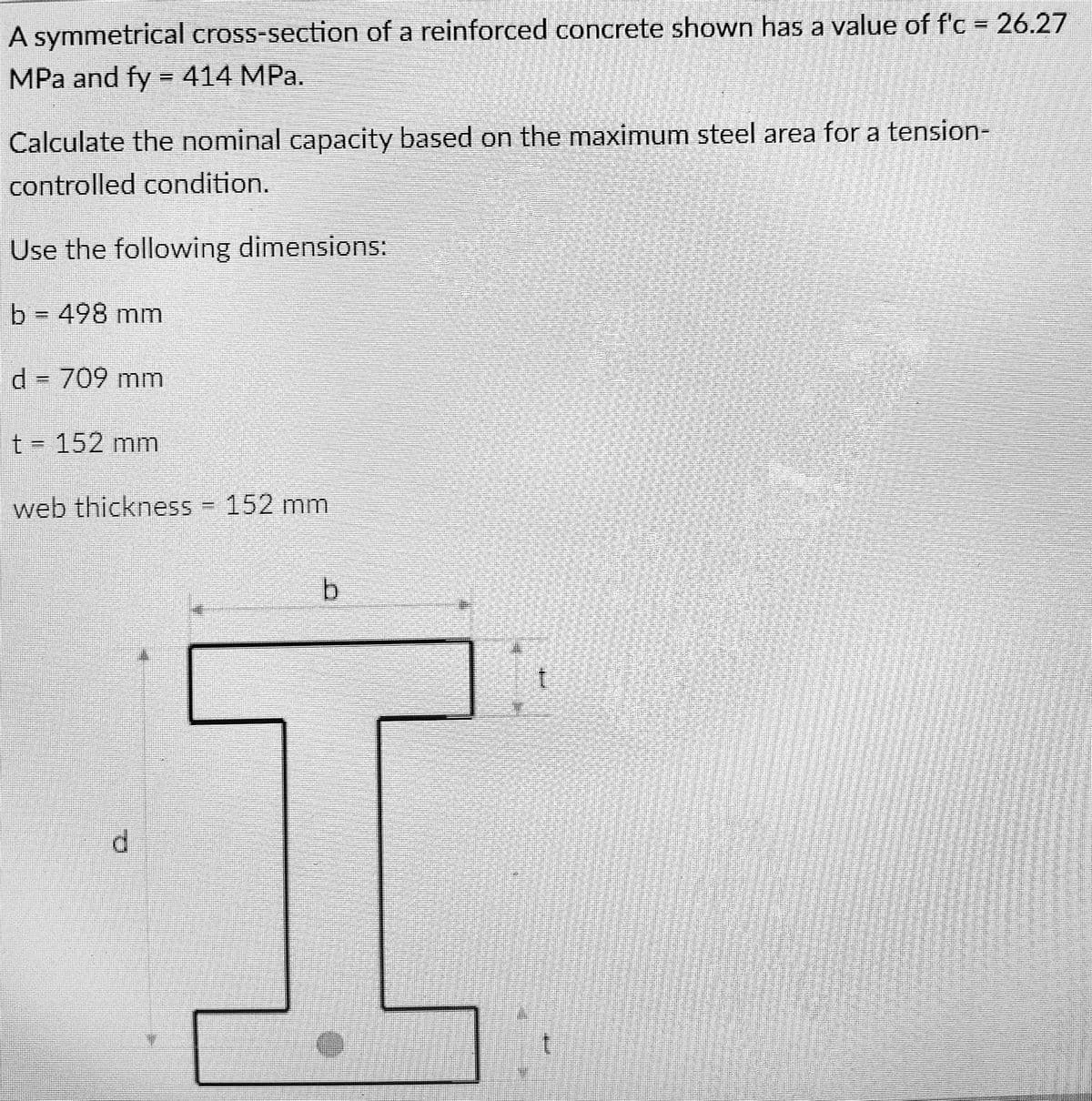 A symmetrical cross-section of a reinforced concrete shown has a value of f'c = 26.27
MPa and fy = 414 MPa.
Calculate the nominal capacity based on the maximum steel area for a tension-
controlled condition.
Use the following dimensions:
b = 498 mm
d = 709 mm
t = 152 mm
web thickness - 152 mm
b
1
I
d